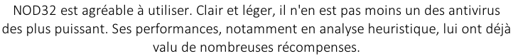 NOD32 est agréable à utiliser. Clair et léger, il n'en est pas moins un des antivirus  des plus puissant. Ses performances, notamment en analyse heuristique, lui ont déjà  valu de nombreuses récompenses.
