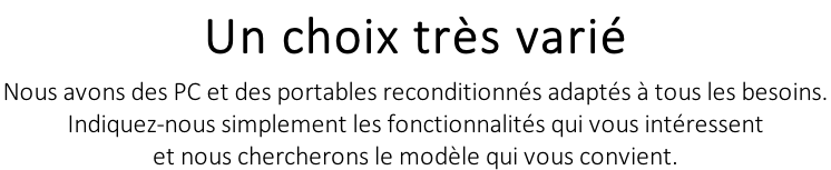 Un choix très varié Nous avons des PC et des portables reconditionnés adaptés à tous les besoins.  Indiquez-nous simplement les fonctionnalités qui vous intéressent  et nous chercherons le modèle qui vous convient.